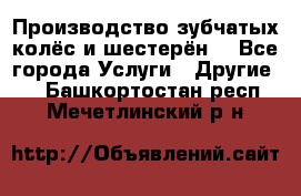 Производство зубчатых колёс и шестерён. - Все города Услуги » Другие   . Башкортостан респ.,Мечетлинский р-н